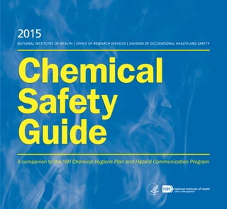 Chemical
Safety
Guide
2015
NATIONAL INSTITUTES OF HEALTH | OFFICE OF RESEARCH SERVICES | DIVISION OF OCCUPATIONAL HEALTH AND SAFETY
A companion to the NIH Chemical Hygiene Plan and Hazard Communication Program
 