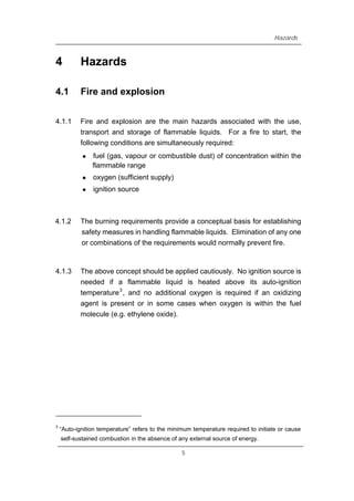 Hazards
4 Hazards
4.1 Fire and explosion
4.1.1 Fire and explosion are the main hazards associated with the use,
transport and storage of flammable liquids. For a fire to start, the
following conditions are simultaneously required:
z fuel (gas, vapour or combustible dust) of concentration within the
flammable range
z oxygen (sufficient supply)
z ignition source
4.1.2 The burning requirements provide a conceptual basis for establishing
safety measures in handling flammable liquids. Elimination of any one
or combinations of the requirements would normally prevent fire.
4.1.3 The above concept should be applied cautiously. No ignition source is
needed if a flammable liquid is heated above its auto-ignition
temperature3
, and no additional oxygen is required if an oxidizing
agent is present or in some cases when oxygen is within the fuel
molecule (e.g. ethylene oxide).
3
“Auto-ignition temperature” refers to the minimum temperature required to initiate or cause
self-sustained combustion in the absence of any external source of energy.
5
 