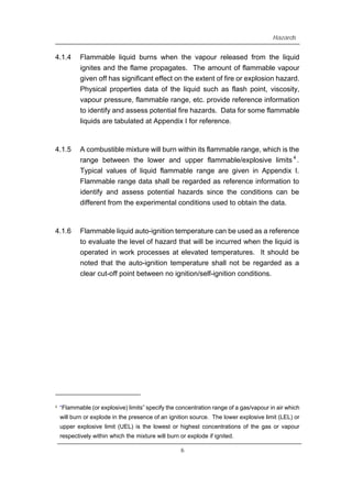Hazards
4.1.4 Flammable liquid burns when the vapour released from the liquid
ignites and the flame propagates. The amount of flammable vapour
given off has significant effect on the extent of fire or explosion hazard.
Physical properties data of the liquid such as flash point, viscosity,
vapour pressure, flammable range, etc. provide reference information
to identify and assess potential fire hazards. Data for some flammable
liquids are tabulated at Appendix I for reference.
4.1.5 A combustible mixture will burn within its flammable range, which is the
range between the lower and upper flammable/explosive limits 4
.
Typical values of liquid flammable range are given in Appendix I.
Flammable range data shall be regarded as reference information to
identify and assess potential hazards since the conditions can be
different from the experimental conditions used to obtain the data.
4.1.6 Flammable liquid auto-ignition temperature can be used as a reference
to evaluate the level of hazard that will be incurred when the liquid is
operated in work processes at elevated temperatures. It should be
noted that the auto-ignition temperature shall not be regarded as a
clear cut-off point between no ignition/self-ignition conditions.
4 “Flammable (or explosive) limits” specify the concentration range of a gas/vapour in air which
will burn or explode in the presence of an ignition source. The lower explosive limit (LEL) or
upper explosive limit (UEL) is the lowest or highest concentrations of the gas or vapour
respectively within which the mixture will burn or explode if ignited.
6
 