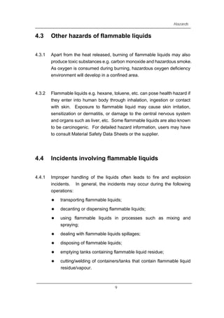Hazards
4.3 Other hazards of flammable liquids
4.3.1 Apart from the heat released, burning of flammable liquids may also
produce toxic substances e.g. carbon monoxide and hazardous smoke.
As oxygen is consumed during burning, hazardous oxygen deficiency
environment will develop in a confined area.
4.3.2 Flammable liquids e.g. hexane, toluene, etc. can pose health hazard if
they enter into human body through inhalation, ingestion or contact
with skin. Exposure to flammable liquid may cause skin irritation,
sensitization or dermatitis, or damage to the central nervous system
and organs such as liver, etc. Some flammable liquids are also known
to be carcinogenic. For detailed hazard information, users may have
to consult Material Safety Data Sheets or the supplier.
4.4 Incidents involving flammable liquids
4.4.1 Improper handling of the liquids often leads to fire and explosion
incidents. In general, the incidents may occur during the following
operations:
z transporting flammable liquids;
z decanting or dispensing flammable liquids;
z using flammable liquids in processes such as mixing and
spraying;
z dealing with flammable liquids spillages;
z disposing of flammable liquids;
z emptying tanks containing flammable liquid residue;
z cutting/welding of containers/tanks that contain flammable liquid
residue/vapour.
9
 
