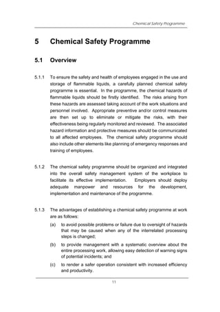 Chemical Safety Programme
5 Chemical Safety Programme
5.1 Overview
5.1.1 To ensure the safety and health of employees engaged in the use and
storage of flammable liquids, a carefully planned chemical safety
programme is essential. In the programme, the chemical hazards of
flammable liquids should be firstly identified. The risks arising from
these hazards are assessed taking account of the work situations and
personnel involved. Appropriate preventive and/or control measures
are then set up to eliminate or mitigate the risks, with their
effectiveness being regularly monitored and reviewed. The associated
hazard information and protective measures should be communicated
to all affected employees. The chemical safety programme should
also include other elements like planning of emergency responses and
training of employees.
5.1.2 The chemical safety programme should be organized and integrated
into the overall safety management system of the workplace to
facilitate its effective implementation. Employers should deploy
adequate manpower and resources for the development,
implementation and maintenance of the programme.
5.1.3 The advantages of establishing a chemical safety programme at work
are as follows:
(a) to avoid possible problems or failure due to oversight of hazards
that may be caused when any of the interrelated processing
steps is changed;
(b) to provide management with a systematic overview about the
entire processing work, allowing easy detection of warning signs
of potential incidents; and
(c) to render a safer operation consistent with increased efficiency
and productivity.
11
 