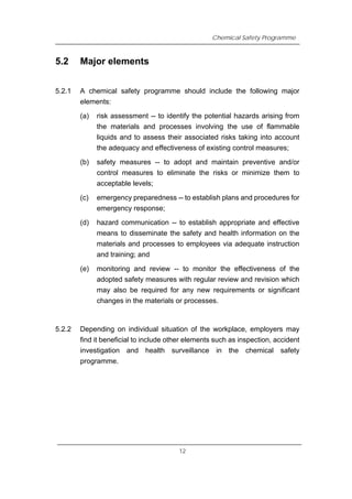 Chemical Safety Programme
5.2 Major elements
5.2.1 A chemical safety programme should include the following major
elements:
(a) risk assessment -- to identify the potential hazards arising from
the materials and processes involving the use of flammable
liquids and to assess their associated risks taking into account
the adequacy and effectiveness of existing control measures;
(b) safety measures -- to adopt and maintain preventive and/or
control measures to eliminate the risks or minimize them to
acceptable levels;
(c) emergency preparedness -- to establish plans and procedures for
emergency response;
(d) hazard communication -- to establish appropriate and effective
means to disseminate the safety and health information on the
materials and processes to employees via adequate instruction
and training; and
(e) monitoring and review -- to monitor the effectiveness of the
adopted safety measures with regular review and revision which
may also be required for any new requirements or significant
changes in the materials or processes.
5.2.2 Depending on individual situation of the workplace, employers may
find it beneficial to include other elements such as inspection, accident
investigation and health surveillance in the chemical safety
programme.
12
 