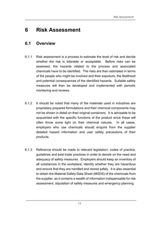 Risk Assessment
6 Risk Assessment
6.1 Overview
6.1.1 Risk assessment is a process to estimate the level of risk and decide
whether the risk is tolerable or acceptable. Before risks can be
assessed, the hazards related to the process and associated
chemicals have to be identified. The risks are then estimated in terms
of the people who might be involved and their exposure, the likelihood
and potential consequences of the identified hazards. Suitable safety
measures will then be developed and implemented with periodic
monitoring and reviews.
6.1.2 It should be noted that many of the materials used in industries are
proprietary prepared formulations and their chemical components may
not be shown in detail on their original containers. It is advisable to be
acquainted with the specific functions of the product since these will
often throw some light on their chemical natures. In all cases,
employers who use chemicals should enquire from the supplier
detailed hazard information and user safety precautions of their
products.
6.1.3 Reference should be made to relevant legislation, codes of practice,
guidelines and best trade practices in order to decide on the need and
adequacy of safety measures. Employers should keep an inventory of
all substances in the workplace, identify whether they are hazardous
and ensure that they are handled and stored safely. It is also essential
to obtain the Material Safety Data Sheet (MSDS) of the chemicals from
the supplier, as it contains a wealth of information indispensable for risk
assessment, stipulation of safety measures and emergency planning.
13
 