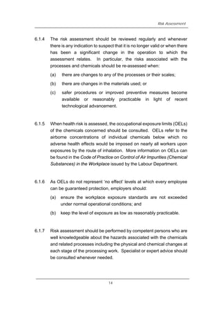 Risk Assessment
6.1.4 The risk assessment should be reviewed regularly and whenever
there is any indication to suspect that it is no longer valid or when there
has been a significant change in the operation to which the
assessment relates. In particular, the risks associated with the
processes and chemicals should be re-assessed when:
(a) there are changes to any of the processes or their scales;
(b) there are changes in the materials used; or
(c) safer procedures or improved preventive measures become
available or reasonably practicable in light of recent
technological advancement.
6.1.5 When health risk is assessed, the occupational exposure limits (OELs)
of the chemicals concerned should be consulted. OELs refer to the
airborne concentrations of individual chemicals below which no
adverse health effects would be imposed on nearly all workers upon
exposures by the route of inhalation. More information on OELs can
be found in the Code of Practice on Control of Air Impurities (Chemical
Substances) in the Workplace issued by the Labour Department.
6.1.6 As OELs do not represent ‘no effect’ levels at which every employee
can be guaranteed protection, employers should:
(a) ensure the workplace exposure standards are not exceeded
under normal operational conditions; and
(b) keep the level of exposure as low as reasonably practicable.
6.1.7 Risk assessment should be performed by competent persons who are
well knowledgeable about the hazards associated with the chemicals
and related processes including the physical and chemical changes at
each stage of the processing work. Specialist or expert advice should
be consulted whenever needed.
14
 