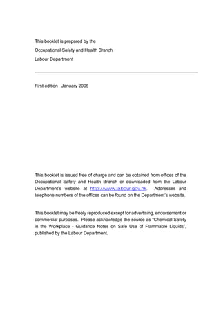 This booklet is prepared by the
Occupational Safety and Health Branch
Labour Department
First edition January 2006
This booklet is issued free of charge and can be obtained from offices of the
Occupational Safety and Health Branch or downloaded from the Labour
Department’s website at http://www.labour.gov.hk. Addresses and
telephone numbers of the offices can be found on the Department’s website.
This booklet may be freely reproduced except for advertising, endorsement or
commercial purposes. Please acknowledge the source as “Chemical Safety
in the Workplace - Guidance Notes on Safe Use of Flammable Liquids”,
published by the Labour Department.
 