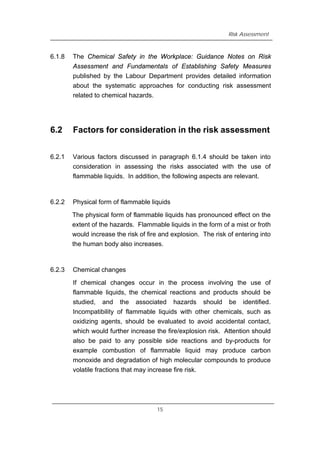 Risk Assessment
6.1.8 The Chemical Safety in the Workplace: Guidance Notes on Risk
Assessment and Fundamentals of Establishing Safety Measures
published by the Labour Department provides detailed information
about the systematic approaches for conducting risk assessment
related to chemical hazards.
6.2 Factors for consideration in the risk assessment
6.2.1 Various factors discussed in paragraph 6.1.4 should be taken into
consideration in assessing the risks associated with the use of
flammable liquids. In addition, the following aspects are relevant.
6.2.2 Physical form of flammable liquids
The physical form of flammable liquids has pronounced effect on the
extent of the hazards. Flammable liquids in the form of a mist or froth
would increase the risk of fire and explosion. The risk of entering into
the human body also increases.
6.2.3 Chemical changes
If chemical changes occur in the process involving the use of
flammable liquids, the chemical reactions and products should be
studied, and the associated hazards should be identified.
Incompatibility of flammable liquids with other chemicals, such as
oxidizing agents, should be evaluated to avoid accidental contact,
which would further increase the fire/explosion risk. Attention should
also be paid to any possible side reactions and by-products for
example combustion of flammable liquid may produce carbon
monoxide and degradation of high molecular compounds to produce
volatile fractions that may increase fire risk.
15
 