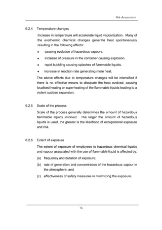 Risk Assessment
6.2.4 Temperature changes
Increase in temperature will accelerate liquid vapourization. Many of
the exothermic chemical changes generate heat spontaneously
resulting in the following effects:
z causing evolution of hazardous vapours.
z increase of pressure in the container causing explosion.
z rapid bubbling causing splashes of flammable liquids.
z increase in reaction rate generating more heat.
The above effects due to temperature changes will be intensified if
there is no effective means to dissipate the heat evolved, causing
localised heating or superheating of the flammable liquids leading to a
violent sudden expansion.
6.2.5 Scale of the process
Scale of the process generally determines the amount of hazardous
flammable liquids involved. The larger the amount of hazardous
liquids is used, the greater is the likelihood of occupational exposure
and risk.
6.2.6 Extent of exposure
The extent of exposure of employees to hazardous chemical liquids
and vapour associated with the use of flammable liquid is affected by:
(a) frequency and duration of exposure;
(b) rate of generation and concentration of the hazardous vapour in
the atmosphere; and
(c) effectiveness of safety measures in minimizing the exposure.
16
 