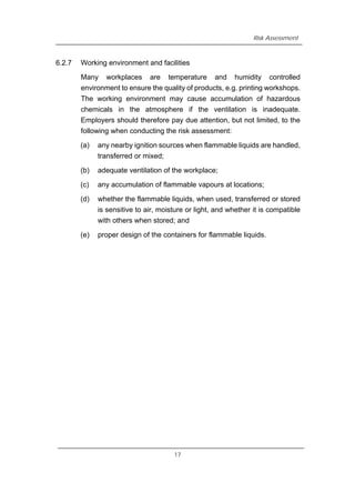 Risk Assessment
6.2.7 Working environment and facilities
Many workplaces are temperature and humidity controlled
environment to ensure the quality of products, e.g. printing workshops.
The working environment may cause accumulation of hazardous
chemicals in the atmosphere if the ventilation is inadequate.
Employers should therefore pay due attention, but not limited, to the
following when conducting the risk assessment:
(a) any nearby ignition sources when flammable liquids are handled,
transferred or mixed;
(b) adequate ventilation of the workplace;
(c) any accumulation of flammable vapours at locations;
(d) whether the flammable liquids, when used, transferred or stored
is sensitive to air, moisture or light, and whether it is compatible
with others when stored; and
(e) proper design of the containers for flammable liquids.
17
 