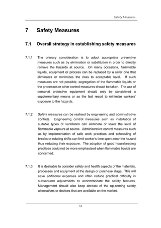 Safety Measures
7 Safety Measures
7.1 Overall strategy in establishing safety measures
7.1.1 The primary consideration is to adopt appropriate preventive
measures such as by elimination or substitution in order to directly
remove the hazards at source. On many occasions, flammable
liquids, equipment or process can be replaced by a safer one that
eliminates or minimizes the risks to acceptable level. If such
measures are not possible, segregation of the flammable liquids or
the processes or other control measures should be taken. The use of
personal protective equipment should only be considered a
supplementary means or as the last resort to minimize workers’
exposure to the hazards.
7.1.2 Safety measures can be realised by engineering and administrative
controls. Engineering control measures such as installation of
suitable types of ventilation can eliminate or lower the level of
flammable vapours at source. Administrative control measures such
as by implementation of safe work practices and scheduling of
breaks or rotating shifts can limit worker's time spent near the hazard
thus reducing their exposure. The adoption of good housekeeping
practices could not be more emphasized when flammable liquids are
concerned.
7.1.3 It is desirable to consider safety and health aspects of the materials,
processes and equipment at the design or purchase stage. This will
save additional expenses and often reduce practical difficulty in
subsequent adjustments to accommodate the safety features.
Management should also keep abreast of the up-coming safety
alternatives or devices that are available on the market.
18
 