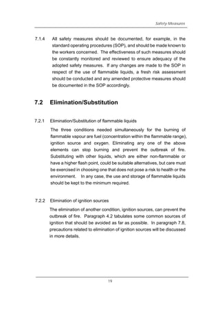 Safety Measures
7.1.4 All safety measures should be documented, for example, in the
standard operating procedures (SOP), and should be made known to
the workers concerned. The effectiveness of such measures should
be constantly monitored and reviewed to ensure adequacy of the
adopted safety measures. If any changes are made to the SOP in
respect of the use of flammable liquids, a fresh risk assessment
should be conducted and any amended protective measures should
be documented in the SOP accordingly.
7.2 Elimination/Substitution
7.2.1 Elimination/Substitution of flammable liquids
The three conditions needed simultaneously for the burning of
flammable vapour are fuel (concentration within the flammable range),
ignition source and oxygen. Eliminating any one of the above
elements can stop burning and prevent the outbreak of fire.
Substituting with other liquids, which are either non-flammable or
have a higher flash point, could be suitable alternatives, but care must
be exercised in choosing one that does not pose a risk to health or the
environment. In any case, the use and storage of flammable liquids
should be kept to the minimum required.
7.2.2 Elimination of ignition sources
The elimination of another condition, ignition sources, can prevent the
outbreak of fire. Paragraph 4.2 tabulates some common sources of
ignition that should be avoided as far as possible. In paragraph 7.8,
precautions related to elimination of ignition sources will be discussed
in more details.
19
 