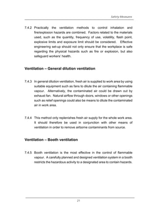 Safety Measures
7.4.2 Practically the ventilation methods to control inhalation and
fire/explosion hazards are combined. Factors related to the materials
used, such as the quantity, frequency of use, volatility, flash point,
explosive limits and exposure limit should be considered. Effective
engineering set-up should not only ensure that the workplace is safe
regarding the physical hazards such as fire or explosion, but also
safeguard workers’ health.
Ventilation – General dilution ventilation
7.4.3 In general dilution ventilation, fresh air is supplied to work area by using
suitable equipment such as fans to dilute the air containing flammable
vapour. Alternatively, the contaminated air could be drawn out by
exhaust fan. Natural airflow through doors, windows or other openings
such as relief openings could also be means to dilute the contaminated
air in work area.
7.4.4 This method only replenishes fresh air supply for the whole work area.
It should therefore be used in conjunction with other means of
ventilation in order to remove airborne contaminants from source.
Ventilation – Booth ventilation
7.4.5 Booth ventilation is the most effective in the control of flammable
vapour. A carefully planned and designed ventilation system in a booth
restricts the hazardous activity to a designated area to contain hazards.
21
 