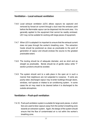 Safety Measures
Ventilation – Local exhaust ventilation
7.4.6 Local exhaust ventilation (LEV) allows vapours be captured and
removed by forced air current through a duct near the emission point
before the flammable vapour can be dispersed into the work area. It is
generally applied to the equipment that cannot be readily enclosed.
LEV may not be suitable for working with large pieces of equipment.
7.4.7 When LEV is adopted it is important to ensure that the exhaust current
does not pass through the worker’s breathing zone. The extraction
hoods should be positioned as close as practicable to the point of
generation of vapour and should enclose the source to the greatest
practicable extent.
7.4.8 The ducting should be of adequate diameter, and as short and as
straight as practicable. Bends should be of gentle radius while ‘T’
section junctions should be avoided.
7.4.9 The system should vent to a safe place in the open air in such a
manner that neighbours are not subjected to nuisance. If vents are
poorly sited, discharged vapour may re-enter buildings through doors,
windows, roof spaces or intakes to air conditioning system. In some
cases the air may need to be cleaned before it is discharged to the
outside atmosphere.
Ventilation – Push-pull ventilation
7.4.10 Push-pull ventilation system is suitable for large work pieces, in which
fans are used to blow vapours away from the worker’s breathing zone
towards an extraction system. Again, the design of the system should
ensure that the flow of contaminated air is not within the worker’s
breathing zone.
22
 