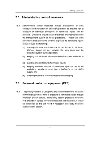 Safety Measures
7.5 Administrative control measures
7.5.1 Administrative control measures include arrangement of work
schedules and stipulation of safe work practices so that the risk of
exposure of individual employees to flammable liquids can be
reduced. Employers should ensure that these are incorporated into
the management system as far as practicable. Typical safe work
procedures that reduce the worker's exposure to flammable liquids
should include the following:
(a) ensuring the time spent near the hazard is kept to minimum.
Workers should not stay between the work piece and the
extraction system during operation;
(b) keeping pots or bottles of flammable liquids closed when not in
use;
(c) avoiding skin contact with flammable liquids;
(d) keeping minimum amount of flammable liquid for use in the
workplace, usually no more than a half-day’s or one shift’s
supply; and
(e) adopting of general practices of good housekeeping.
7.6 Personal protective equipment (PPE)
7.6.1 The primary objective of using PPE is to supplement control measures
by minimizing worker’s risks of exposure to flammable liquids through
inhalation or skin contact. Being only passive protective measures
PPE should not replace preventive measures and in general, it should
be considered as the last resort in respect of the safety measures
outlined in this section.
23
 