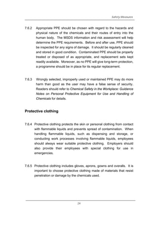 Safety Measures
7.6.2 Appropriate PPE should be chosen with regard to the hazards and
physical nature of the chemicals and their routes of entry into the
human body. The MSDS information and risk assessment will help
determine the PPE requirements. Before and after use, PPE should
be inspected for any signs of damage. It should be regularly cleaned
and stored in good condition. Contaminated PPE should be properly
treated or disposed of as appropriate, and replacement sets kept
readily available. Moreover, as no PPE will give long-term protection,
a programme should be in place for its regular replacement.
7.6.3 Wrongly selected, improperly used or maintained PPE may do more
harm than good as the user may have a false sense of security.
Readers should refer to Chemical Safety in the Workplace: Guidance
Notes on Personal Protective Equipment for Use and Handling of
Chemicals for details.
Protective clothing
7.6.4 Protective clothing protects the skin or personal clothing from contact
with flammable liquids and prevents spread of contamination. When
handling flammable liquids, such as dispensing and storage, or
conducting work processes involving flammable liquids, employees
should always wear suitable protective clothing. Employers should
also provide their employees with special clothing for use in
emergencies.
7.6.5 Protective clothing includes gloves, aprons, gowns and overalls. It is
important to choose protective clothing made of materials that resist
penetration or damage by the chemicals used.
24
 