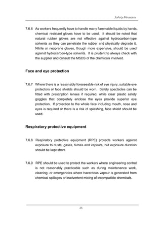 Safety Measures
7.6.6 As workers frequently have to handle many flammable liquids by hands,
chemical resistant gloves have to be used. It should be noted that
natural rubber gloves are not effective against hydrocarbon-type
solvents as they can penetrate the rubber and physically degrade it.
Nitrile or neoprene gloves, though more expensive, should be used
against hydrocarbon-type solvents. It is prudent to always check with
the supplier and consult the MSDS of the chemicals involved.
Face and eye protection
7.6.7 Where there is a reasonably foreseeable risk of eye injury, suitable eye
protectors or face shields should be worn. Safety spectacles can be
fitted with prescription lenses if required, while clear plastic safety
goggles that completely enclose the eyes provide superior eye
protection. If protection to the whole face including mouth, nose and
eyes is required or there is a risk of splashing, face shield should be
used.
Respiratory protective equipment
7.6.8 Respiratory protective equipment (RPE) protects workers against
exposure to dusts, gases, fumes and vapours, but exposure duration
should be kept short.
7.6.9 RPE should be used to protect the workers where engineering control
is not reasonably practicable such as during maintenance work,
cleaning, or emergencies where hazardous vapour is generated from
chemical spillages or inadvertent mixing of incompatible chemicals.
25
 