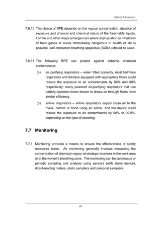 Safety Measures
7.6.10 The choice of RPE depends on the vapour concentration, duration of
exposure and physical and chemical nature of the flammable liquids.
For fire and other major emergencies where asphyxiation or inhalation
of toxic gases at levels immediately dangerous to health or life is
possible, self-contained breathing apparatus (SCBA) should be used.
7.6.11 The following RPE can protect against airborne chemical
contaminants:
(a) air purifying respirators – when fitted correctly, most half-face
respirators and full-face equipped with appropriate filters could
reduce the exposure to air contaminants by 90% and 98%
respectively; many powered air-purifying respirators that use
battery-operated motor blower to draws air through filters have
similar efficiency.
(b) airline respirators – airline respirators supply clean air to the
mask, helmet or hood using an airline, and the device could
reduce the exposure to air contaminants by 96% to 99.9%,
depending on the type of covering.
7.7 Monitoring
7.7.1 Monitoring provides a means to ensure the effectiveness of safety
measures taken. Air monitoring generally involves measuring the
concentration of chemical vapour at strategic locations in the work area
or at the worker’s breathing zone. The monitoring can be continuous or
periodic sampling and analysis using sensors (with alarm device),
direct-reading meters, static samplers and personal samplers.
26
 