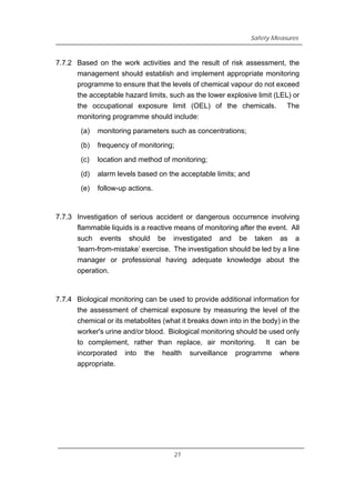 Safety Measures
7.7.2 Based on the work activities and the result of risk assessment, the
management should establish and implement appropriate monitoring
programme to ensure that the levels of chemical vapour do not exceed
the acceptable hazard limits, such as the lower explosive limit (LEL) or
the occupational exposure limit (OEL) of the chemicals. The
monitoring programme should include:
(a) monitoring parameters such as concentrations;
(b) frequency of monitoring;
(c) location and method of monitoring;
(d) alarm levels based on the acceptable limits; and
(e) follow-up actions.
7.7.3 Investigation of serious accident or dangerous occurrence involving
flammable liquids is a reactive means of monitoring after the event. All
such events should be investigated and be taken as a
‘learn-from-mistake’ exercise. The investigation should be led by a line
manager or professional having adequate knowledge about the
operation.
7.7.4 Biological monitoring can be used to provide additional information for
the assessment of chemical exposure by measuring the level of the
chemical or its metabolites (what it breaks down into in the body) in the
worker's urine and/or blood. Biological monitoring should be used only
to complement, rather than replace, air monitoring. It can be
incorporated into the health surveillance programme where
appropriate.
27
 