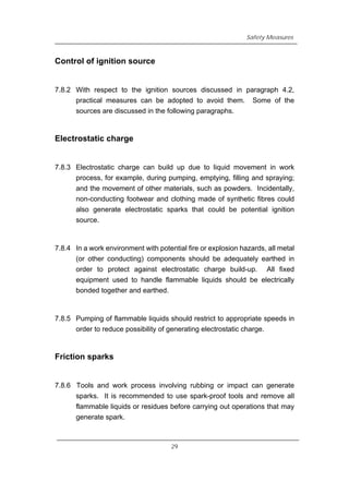 Safety Measures
Control of ignition source
7.8.2 With respect to the ignition sources discussed in paragraph 4.2,
practical measures can be adopted to avoid them. Some of the
sources are discussed in the following paragraphs.
Electrostatic charge
7.8.3 Electrostatic charge can build up due to liquid movement in work
process, for example, during pumping, emptying, filling and spraying;
and the movement of other materials, such as powders. Incidentally,
non-conducting footwear and clothing made of synthetic fibres could
also generate electrostatic sparks that could be potential ignition
source.
7.8.4 In a work environment with potential fire or explosion hazards, all metal
(or other conducting) components should be adequately earthed in
order to protect against electrostatic charge build-up. All fixed
equipment used to handle flammable liquids should be electrically
bonded together and earthed.
7.8.5 Pumping of flammable liquids should restrict to appropriate speeds in
order to reduce possibility of generating electrostatic charge.
Friction sparks
7.8.6 Tools and work process involving rubbing or impact can generate
sparks. It is recommended to use spark-proof tools and remove all
flammable liquids or residues before carrying out operations that may
generate spark.
29
 