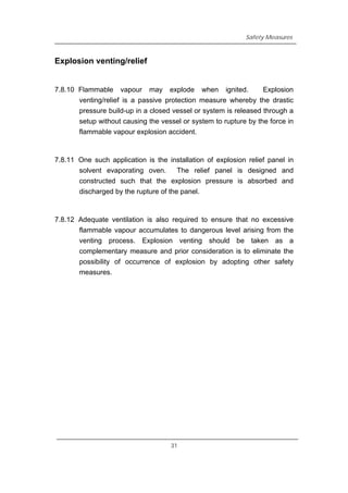 Safety Measures
Explosion venting/relief
7.8.10 Flammable vapour may explode when ignited. Explosion
venting/relief is a passive protection measure whereby the drastic
pressure build-up in a closed vessel or system is released through a
setup without causing the vessel or system to rupture by the force in
flammable vapour explosion accident.
7.8.11 One such application is the installation of explosion relief panel in
solvent evaporating oven. The relief panel is designed and
constructed such that the explosion pressure is absorbed and
discharged by the rupture of the panel.
7.8.12 Adequate ventilation is also required to ensure that no excessive
flammable vapour accumulates to dangerous level arising from the
venting process. Explosion venting should be taken as a
complementary measure and prior consideration is to eliminate the
possibility of occurrence of explosion by adopting other safety
measures.
31
 