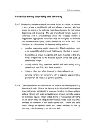 Safety Measures
Precaution during dispensing and decanting
7.8.13 Dispensing and decanting of flammable liquids should be carried out
in such a way to avoid liquid spill and release of vapour. Workers
should be aware of the potential hazards and assess the risk before
dispensing and decanting. The use of enclosed transfer system is
preferable and in circumstances where the enclosed system is
inapplicable, appropriate containers that are designed to minimize
spill and release of vapour, and to prevent fire should be used. The
containers should possess the following safety features:
z metal or heavy-duty plastic construction. Plastic containers need
to be compatible with the liquid that they are intended to contain;
z the containers should incorporate anti-static features so that any
metal components in the transfer system would not build up
electrostatic charge.
z pouring and/or filling apertures sealed with self-closing spring
loaded caps; and fitted with flame arresters;
z hoses or other aids when dispensing into small openings;
z carrying handles for containers with a capacity approximately
greater than 2.5 litres as a general guideline.
7.8.14 Open-topped cans and buckets are not suitable for handling or storing
flammable liquids. Drums for flammable liquids should have secure
closures that can withstand the expected handling conditions without
leaking. Drums with large removable ends are not normally suitable
for flammable liquids. Open-ended drums or receptacles with fitting
lids or covers may be adequate for viscous liquids such as paints,
provided the container is not easily tipped over. Drums and cans
should always be opened easily and closed securely but not by
punching holes in the cap or on the drum wall.
32
 