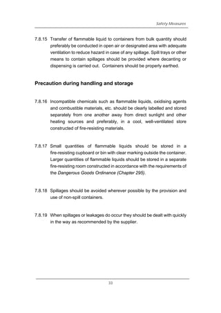 Safety Measures
7.8.15 Transfer of flammable liquid to containers from bulk quantity should
preferably be conducted in open air or designated area with adequate
ventilation to reduce hazard in case of any spillage. Spill trays or other
means to contain spillages should be provided where decanting or
dispensing is carried out. Containers should be properly earthed.
Precaution during handling and storage
7.8.16 Incompatible chemicals such as flammable liquids, oxidising agents
and combustible materials, etc. should be clearly labelled and stored
separately from one another away from direct sunlight and other
heating sources and preferably, in a cool, well-ventilated store
constructed of fire-resisting materials.
7.8.17 Small quantities of flammable liquids should be stored in a
fire-resisting cupboard or bin with clear marking outside the container.
Larger quantities of flammable liquids should be stored in a separate
fire-resisting room constructed in accordance with the requirements of
the Dangerous Goods Ordinance (Chapter 295).
7.8.18 Spillages should be avoided wherever possible by the provision and
use of non-spill containers.
7.8.19 When spillages or leakages do occur they should be dealt with quickly
in the way as recommended by the supplier.
33
 