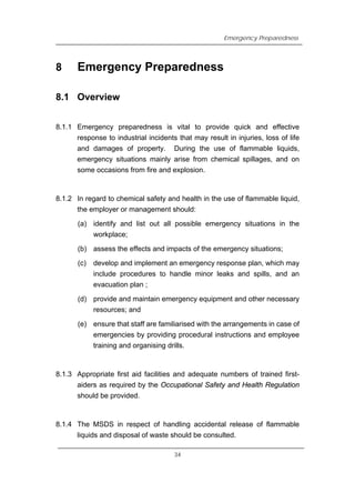 8
Emergency Preparedness
Emergency Preparedness
8.1 Overview
8.1.1 Emergency preparedness is vital to provide quick and effective
response to industrial incidents that may result in injuries, loss of life
and damages of property. During the use of flammable liquids,
emergency situations mainly arise from chemical spillages, and on
some occasions from fire and explosion.
8.1.2 In regard to chemical safety and health in the use of flammable liquid,
the employer or management should:
(a) identify and list out all possible emergency situations in the
workplace;
(b) assess the effects and impacts of the emergency situations;
(c) develop and implement an emergency response plan, which may
include procedures to handle minor leaks and spills, and an
evacuation plan ;
(d) provide and maintain emergency equipment and other necessary
resources; and
(e) ensure that staff are familiarised with the arrangements in case of
emergencies by providing procedural instructions and employee
training and organising drills.
8.1.3 Appropriate first aid facilities and adequate numbers of trained first-
aiders as required by the Occupational Safety and Health Regulation
should be provided.
8.1.4 The MSDS in respect of handling accidental release of flammable
liquids and disposal of waste should be consulted.
34
 