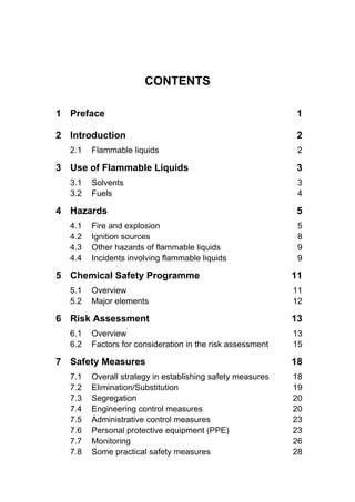 CONTENTS
1 Preface 1
2 Introduction 2
2.1 Flammable liquids 2
3 Use of Flammable Liquids 3
3.1 Solvents 3
3.2 Fuels 4
4 Hazards 5
4.1 Fire and explosion 5
4.2 Ignition sources 8
4.3 Other hazards of flammable liquids 9
4.4 Incidents involving flammable liquids 9
5 Chemical Safety Programme 11
5.1 Overview 11
5.2 Major elements 12
6 Risk Assessment 13
6.1 Overview 13
6.2 Factors for consideration in the risk assessment 15
7 Safety Measures 18
7.1 Overall strategy in establishing safety measures 18
7.2 Elimination/Substitution 19
7.3 Segregation 20
7.4 Engineering control measures 20
7.5 Administrative control measures 23
7.6 Personal protective equipment (PPE) 23
7.7 Monitoring 26
7.8 Some practical safety measures 28
 