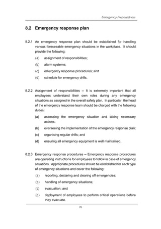 Emergency Preparedness
8.2 Emergency response plan
8.2.1 An emergency response plan should be established for handling
various foreseeable emergency situations in the workplace. It should
provide the following:
(a) assignment of responsibilities;
(b) alarm systems;
(c) emergency response procedures; and
(d) schedule for emergency drills.
8.2.2 Assignment of responsibilities -- It is extremely important that all
employees understand their own roles during any emergency
situations as assigned in the overall safety plan. In particular, the head
of the emergency response team should be charged with the following
duties:
(a) assessing the emergency situation and taking necessary
actions;
(b) overseeing the implementation of the emergency response plan;
(c) organising regular drills; and
(d) ensuring all emergency equipment is well maintained.
8.2.3 Emergency response procedures -- Emergency response procedures
are operating instructions for employees to follow in case of emergency
situations. Appropriate procedures should be established for each type
of emergency situations and cover the following:
(a) reporting, declaring and clearing off emergencies;
(b) handling of emergency situations;
(c) evacuation; and
(d) deployment of employees to perform critical operations before
they evacuate.
35
 