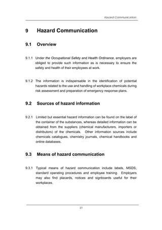 Hazard Communication
9 Hazard Communication
9.1 Overview
9.1.1 Under the Occupational Safety and Health Ordinance, employers are
obliged to provide such information as is necessary to ensure the
safety and health of their employees at work.
9.1.2 The information is indispensable in the identification of potential
hazards related to the use and handling of workplace chemicals during
risk assessment and preparation of emergency response plans.
9.2 Sources of hazard information
9.2.1 Limited but essential hazard information can be found on the label of
the container of the substances, whereas detailed information can be
obtained from the suppliers (chemical manufacturers, importers or
distributors) of the chemicals. Other information sources include
chemicals catalogues, chemistry journals, chemical handbooks and
online databases.
9.3 Means of hazard communication
9.3.1 Typical means of hazard communication include labels, MSDS,
standard operating procedures and employee training. Employers
may also find placards, notices and signboards useful for their
workplaces.
37
 