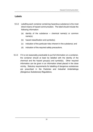 Hazard Communication
Labels
9.3.2 Labelling each container containing hazardous substance is the most
direct means of hazard communication. The label should include the
following information:
(a) identity of the substance -- chemical name(s) or common
name(s);
(b) hazard classification and symbol(s);
(c) indication of the particular risks inherent in the substance; and
(d) indication of the required safety precautions.
9.3.3 If it is not reasonably practicable to put full information on a container,
the container should at least be labelled with the identity of the
chemical and the hazard group(s) and symbol(s). Other required
information can be given in an information sheet placed in the close
vicinity. Statutory requirements for labelling of dangerous substances
are prescribed in the Factories and Industrial Undertakings
(Dangerous Substances) Regulations.
38
 