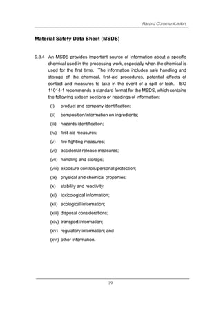 Hazard Communication
Material Safety Data Sheet (MSDS)
9.3.4 An MSDS provides important source of information about a specific
chemical used in the processing work, especially when the chemical is
used for the first time. The information includes safe handling and
storage of the chemical, first-aid procedures, potential effects of
contact and measures to take in the event of a spill or leak. ISO
11014-1 recommends a standard format for the MSDS, which contains
the following sixteen sections or headings of information:
(i) product and company identification;
(ii) composition/information on ingredients;
(iii) hazards identification;
(iv) first-aid measures;
(v) fire-fighting measures;
(vi) accidental release measures;
(vii) handling and storage;
(viii) exposure controls/personal protection;
(ix) physical and chemical properties;
(x) stability and reactivity;
(xi) toxicological information;
(xii) ecological information;
(xiii) disposal considerations;
(xiv) transport information;
(xv) regulatory information; and
(xvi) other information.
39
 