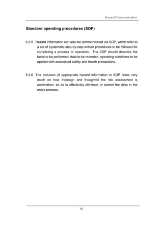Hazard Communication
Standard operating procedures (SOP)
9.3.5 Hazard information can also be communicated via SOP, which refer to
a set of systematic step-by-step written procedures to be followed for
completing a process or operation. The SOP should describe the
tasks to be performed, data to be recorded, operating conditions to be
applied with associated safety and health precautions.
9.3.6 The inclusion of appropriate hazard information in SOP relies very
much on how thorough and thoughtful the risk assessment is
undertaken, so as to effectively eliminate or control the risks in the
entire process.
40
 