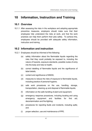 Information, Instruction and Training
10 Information, Instruction and Training
10.1 Overview
10.1.1 After assessing the risks in the workplace and adopting appropriate
preventive measures, employers should make sure that their
employees fully understand the risks at work, and that the work
practices can help them perform their jobs safely. To achieve this,
employees should be provided with adequate safety information,
instruction and training.
10.2 Information and instruction
10.2.1 Employees should be informed of the following:
(a) safety information about the flammable liquids regarding the
risks that they could probably be exposed to, including the
nature of hazards, exposure standards, possible routes of entry
into the body and risks to health;
(b) correct labelling of flammable liquids and the significance of
label details;
(c) content and significance of MSDS;
(d) measures to reduce the risks of exposure to flammable liquids,
including practice of personal hygiene;
(e) safe work procedures on the use, handling, storage,
transportation, cleaning up and disposal of flammable liquids;
(f) information on the safe handling of plant and equipment;
(g) emergency response procedures, including locating and using
emergency equipment and facilities for first aid,
decontamination and fire-fighting;
(h) procedures for reporting faults and incidents, including spills;
and
(i) proper selection, use and maintenance of PPE.
41
 