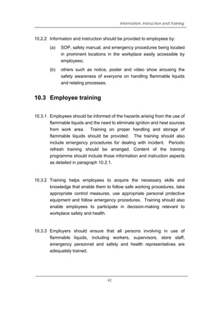 Information, Instruction and Training
10.2.2 Information and instruction should be provided to employees by:
(a) SOP, safety manual, and emergency procedures being located
in prominent locations in the workplace easily accessible by
employees;
(b) others such as notice, poster and video show arousing the
safety awareness of everyone on handling flammable liquids
and relating processes.
10.3 Employee training
10.3.1 Employees should be informed of the hazards arising from the use of
flammable liquids and the need to eliminate ignition and heat sources
from work area. Training on proper handling and storage of
flammable liquids should be provided. The training should also
include emergency procedures for dealing with incident. Periodic
refresh training should be arranged. Content of the training
programme should include those information and instruction aspects
as detailed in paragraph 10.2.1.
10.3.2 Training helps employees to acquire the necessary skills and
knowledge that enable them to follow safe working procedures, take
appropriate control measures, use appropriate personal protective
equipment and follow emergency procedures. Training should also
enable employees to participate in decision-making relevant to
workplace safety and health.
10.3.3 Employers should ensure that all persons involving in use of
flammable liquids, including workers, supervisors, store staff,
emergency personnel and safety and health representatives are
adequately trained.
42
 
