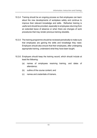 Information, Instruction and Training
10.3.4 Training should be an ongoing process so that employees can learn
about the new developments of workplace safety and continue to
improve their relevant knowledge and skills. Refresher training is
useful and should be provided, especially to employees returning from
an extended leave of absence or when there are changes of work
procedures that may render previous training obsolete.
10.3.5 The training programme should be reviewed periodically to make sure
that employees are gaining the skills and knowledge they need.
Employers should also ensure that their employees, after undergoing
appropriate training, understand what they have been taught.
10.3.6 Employers should keep the training record, which should include at
least the following:
(a) names of employees receiving training, and dates of
attendance;
(b) outline of the course content; and
(c) names and credentials of trainers.
43
 