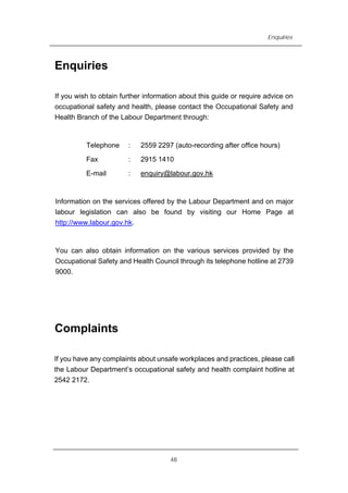 Enquiries
Enquiries
If you wish to obtain further information about this guide or require advice on
occupational safety and health, please contact the Occupational Safety and
Health Branch of the Labour Department through:
Telephone : 2559 2297 (auto-recording after office hours)
Fax : 2915 1410
E-mail : enquiry@labour.gov.hk
Information on the services offered by the Labour Department and on major
labour legislation can also be found by visiting our Home Page at
http://www.labour.gov.hk.
You can also obtain information on the various services provided by the
Occupational Safety and Health Council through its telephone hotline at 2739
9000.
Complaints
If you have any complaints about unsafe workplaces and practices, please call
the Labour Department’s occupational safety and health complaint hotline at
2542 2172.
48
 