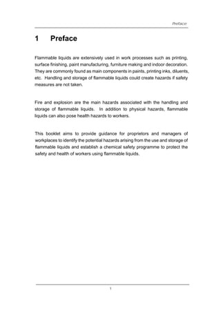 1
Preface
Preface
Flammable liquids are extensively used in work processes such as printing,
surface finishing, paint manufacturing, furniture making and indoor decoration.
They are commonly found as main components in paints, printing inks, diluents,
etc. Handling and storage of flammable liquids could create hazards if safety
measures are not taken.
Fire and explosion are the main hazards associated with the handling and
storage of flammable liquids. In addition to physical hazards, flammable
liquids can also pose health hazards to workers.
This booklet aims to provide guidance for proprietors and managers of
workplaces to identify the potential hazards arising from the use and storage of
flammable liquids and establish a chemical safety programme to protect the
safety and health of workers using flammable liquids.
1
 