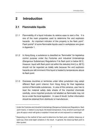 Introduction
2 Introduction
2.1 Flammable liquids
2.1.1 Flammability of a liquid indicates its relative ease to start a fire. It is
one of the main properties used to determine fire and explosion
hazards. An important indicator of this property is the flash point1
.
Flash points2
of some flammable liquids used in workplaces are given
in Appendix 1.
2.1.2 In Hong Kong, a substance is classified as “flammable” for legislative
control purpose under the Factories and industrial Undertakings
(Dangerous Substances) Regulations if its flash point is below 66°C.
However, liquid with flash point not within the statutory limit (i.e. 66°C)
should not be regarded as totally safe because fire and explosion
hazards are still imminent if the liquid is heated to temperatures above
its flash point.
2.1.3 Overseas countries or territories under other jurisdiction may adopt
different flash point criterion from Hong Kong for their legislative
control of flammable substances. In view of the variance, user has to
read the material safety data sheets of the imported chemicals
carefully, since imported products not labelled as flammable may not
be so under the local legislation. In case of doubt, further information
should be obtained from distributor or manufacturer.
1 Under the Factories and Industrial Undertakings (Dangerous Substances) Regulations, flash
point means, in relation to any liquid, the lowest temperature, if any, at which such liquid will
give off vapour which will ignite or explode if mixed with air and exposed to a naked light.
2
Depending on the method of test used to determine the flash point, whether close-cup or
open-cup, there exist slight variations in the result. In general, the close-cup flash point is
often quoted.
2
 