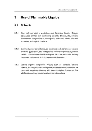 Use of Flammable Liquids
3 Use of Flammable Liquids
3.1 Solvents
3.1.1 Many solvents used in workplaces are flammable liquids. Besides
being used on their own as cleaning solvents, diluents, etc., solvents
are the main components of printing inks, varnishes, paints, lacquers,
adhesives and asphalt products.
3.1.2 Commonly used solvents include chemicals such as toluene, hexane,
alcohols, glycol ether, etc. and specially formulated proprietary solvent
blends. Flammable solvents often pose fire or explosion risk if safety
measures for their use and storage are not observed.
3.1.3 Volatile organic compounds (VOCs) such as benzene, toluene,
hexane, etc. are produced during work processes in which solvents are
used such as printing, cleaning with solvents, drying of paints etc. The
VOCs released may cause health concern to workers.
3
 