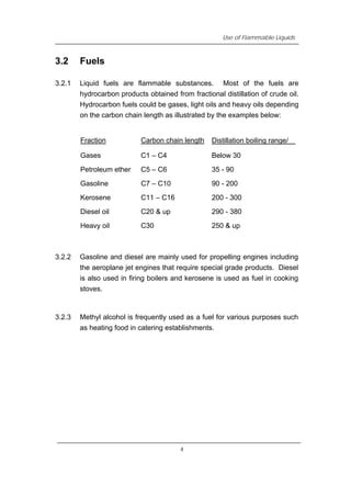 Use of Flammable Liquids
3.2 Fuels
3.2.1 Liquid fuels are flammable substances. Most of the fuels are
hydrocarbon products obtained from fractional distillation of crude oil.
Hydrocarbon fuels could be gases, light oils and heavy oils depending
on the carbon chain length as illustrated by the examples below:
Fraction Carbon chain length Distillation boiling range/℃
Gases C1 – C4 Below 30
Petroleum ether C5 – C6 35 - 90
Gasoline C7 – C10 90 - 200
Kerosene C11 – C16 200 - 300
Diesel oil C20 & up 290 - 380
Heavy oil C30 250 & up
3.2.2 Gasoline and diesel are mainly used for propelling engines including
the aeroplane jet engines that require special grade products. Diesel
is also used in firing boilers and kerosene is used as fuel in cooking
stoves.
3.2.3 Methyl alcohol is frequently used as a fuel for various purposes such
as heating food in catering establishments.
4
 