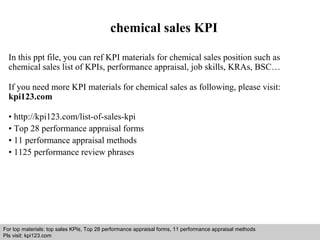 chemical sales KPI 
In this ppt file, you can ref KPI materials for chemical sales position such as 
chemical sales list of KPIs, performance appraisal, job skills, KRAs, BSC… 
If you need more KPI materials for chemical sales as following, please visit: 
kpi123.com 
• http://kpi123.com/list-of-sales-kpi 
• Top 28 performance appraisal forms 
• 11 performance appraisal methods 
• 1125 performance review phrases 
For top materials: top sales KPIs, Top 28 performance appraisal forms, 11 performance appraisal methods 
Pls visit: kpi123.com 
Interview questions and answers – free download/ pdf and ppt file 
 