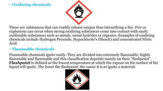 • Oxidizing chemicals
These are substances that can readily release oxygen thus intensifying a fire. Fire or
explosions can occur when strong oxidising substances come into contact with easily
oxidisiable substances such as metals, metal hydrides or organics. Examples of oxidising
chemicals include Hydrogen Peroxide, Hypochlorite's (bleach) and concentrated Nitric
Acid.
• Flammable chemicals
Flammable chemicals ignite easily. They are divided into extremely flammable, highly
flammable and flammable and this classification depends mainly on their “flashpoint”.
Flashpoint is defined as the lowest temperature at which the vapour on the surface of the
liquid will ignite. The lower the flashpoint, the easier it is to ignite a material.
 