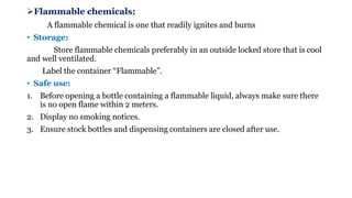 ➢Flammable chemicals:
A flammable chemical is one that readily ignites and burns
• Storage:
Store flammable chemicals preferably in an outside locked store that is cool
and well ventilated.
Label the container “Flammable”.
• Safe use:
1. Before opening a bottle containing a flammable liquid, always make sure there
is no open flame within 2 meters.
2. Display no smoking notices.
3. Ensure stock bottles and dispensing containers are closed after use.
 