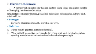 ➢ Corrosive chemicals:
A corrosive chemical is one that can destroy living tissue and is also capable
of damaging inanimate substances.
Examples: sodium hydroxide, potassium hydroxide, concentrated sulfuric acid,
nitric acid etc.
• Storage:
Corrosive chemicals should be stored at low level.
• Safe Use:
1. Never mouth-pipette a corrosive chemical.
2. Wear suitable protective gloves and a face visor or at least eye shields, when
opening a container of corrosive chemicals and when pouring it
 