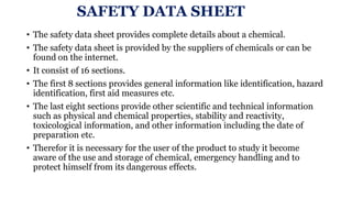 SAFETY DATA SHEET
• The safety data sheet provides complete details about a chemical.
• The safety data sheet is provided by the suppliers of chemicals or can be
found on the internet.
• It consist of 16 sections.
• The first 8 sections provides general information like identification, hazard
identification, first aid measures etc.
• The last eight sections provide other scientific and technical information
such as physical and chemical properties, stability and reactivity,
toxicological information, and other information including the date of
preparation etc.
• Therefor it is necessary for the user of the product to study it become
aware of the use and storage of chemical, emergency handling and to
protect himself from its dangerous effects.
 