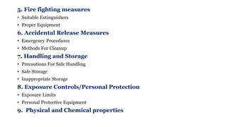 5. Fire fighting measures
• Suitable Extinguishers
• Proper Equipment
6. Accidental Release Measures
• Emergency Procedures
• Methods For Cleanup
7. Handling and Storage
• Precautions For Safe Handling
• Safe Storage
• Inappropriate Storage
8. Exposure Controls/Personal Protection
• Exposure Limits
• Personal Protective Equipment
9. Physical and Chemical properties
 