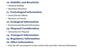 10. Stability and Reactivity
• Chemical Stability
• Hazardous Reactions
11. Toxicological information
• Acute/Chronic Effects
• Measures of Toxicity
12. Ecological Information
• Environmental Hazard Information
13. Disposal Consideration
• Instruction for Disposal
14. Transport Information
15. Regulatory Information
16. Other Information
• Date the sds was prepared or last revision date and other relevant information.
 
