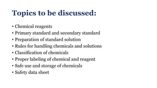 Topics to be discussed:
• Chemical reagents
• Primary standard and secondary standard
• Preparation of standard solution
• Rules for handling chemicals and solutions
• Classification of chemicals
• Proper labeling of chemical and reagent
• Safe use and storage of chemicals
• Safety data sheet
 
