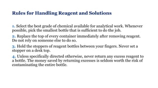 Rules for Handling Reagent and Solutions
1. Select the best grade of chemical available for analytical work. Whenever
possible, pick the smallest bottle that is sufficient to do the job.
2. Replace the top of every container immediately after removing reagent.
Do not rely on someone else to do so.
3. Hold the stoppers of reagent bottles between your fingers. Never set a
stopper on a desk top.
4. Unless specifically directed otherwise, never return any excess reagent to
a bottle. The money saved by returning excesses is seldom worth the risk of
contaminating the entire bottle.
 