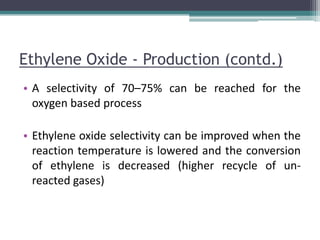 Ethylene Oxide - Production (contd.)
• A selectivity of 70–75% can be reached for the
oxygen based process
• Ethylene oxide selectivity can be improved when the
reaction temperature is lowered and the conversion
of ethylene is decreased (higher recycle of un-
reacted gases)
 